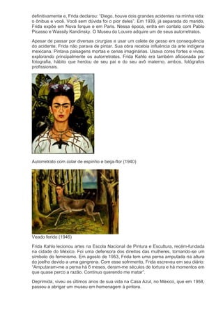 definitivamente e, Frida declarou: “Diego, houve dois grandes acidentes na minha vida:
o ônibus e você. Você sem dúvida foi o pior deles”. Em 1939, já separada do marido,
Frida expõe em Nova Iorque e em Paris. Nessa época, entra em contato com Pablo
Picasso e Wassily Kandinsky. O Museu do Louvre adquire um de seus autorretratos.
Apesar de passar por diversas cirurgias e usar um colete de gesso em consequência
do acidente, Frida não parava de pintar. Sua obra recebia influência da arte indígena
mexicana. Pintava paisagens mortas e cenas imaginárias. Usava cores fortes e vivas,
explorando principalmente os autorretratos. Frida Kahlo era também aficionada por
fotografia, hábito que herdou de seu pai e do seu avô materno, ambos, fotógrafos
profissionais.
Autorretrato com colar de espinho e beija-flor (1940)
Veado ferido (1946)
Frida Kahlo lecionou artes na Escola Nacional de Pintura e Escultura, recém-fundada
na cidade do México. Foi uma defensora dos direitos das mulheres, tornando-se um
símbolo do feminismo. Em agosto de 1953, Frida tem uma perna amputada na altura
do joelho devido a uma gangrena. Com esse sofrimento, Frida escreveu em seu diário:
“Amputaram-me a perna há 6 meses, deram-me séculos de tortura e há momentos em
que quase perco a razão. Continuo querendo me matar”.
Deprimida, viveu os últimos anos de sua vida na Casa Azul, no México, que em 1958,
passou a abrigar um museu em homenagem à pintora.
 