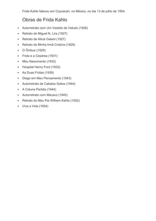Frida Kahlo faleceu em Coyoacán, no México, no dia 13 de julho de 1954.
Obras de Frida Kahlo
 Autorretrato com Um Vestido de Veludo (1926)
 Retrato de Miguel N. Lira (1927)
 Retrato de Alicia Galant (1927)
 Retrato de Minha Irmã Cristina (1928)
 O Ônibus (1929)
 Frida e a Cesárea (1931)
 Meu Nascimento (1932)
 Hospital Henry Ford (1932)
 As Duas Fridas (1939)
 Diego em Meu Pensamento (1943)
 Autorretrato de Cabelos Soltos (1944)
 A Coluna Partida (1944)
 Autorretrato com Macaco (1945)
 Retrato do Meu Pai Wilhem Kahlo (1952)
 Viva a Vida (1954)
 