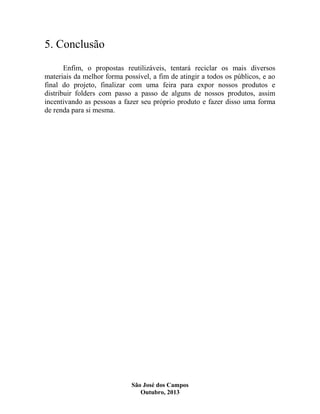5. Conclusão
Enfim, o propostas reutilizáveis, tentará reciclar os mais diversos
materiais da melhor forma possível, a fim de atingir a todos os públicos, e ao
final do projeto, finalizar com uma feira para expor nossos produtos e
distribuir folders com passo a passo de alguns de nossos produtos, assim
incentivando as pessoas a fazer seu próprio produto e fazer disso uma forma
de renda para si mesma.

São José dos Campos
Outubro, 2013

 