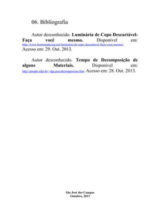 06. Bibliografia
Autor desconhecido. Luminária de Copo DescartávelFaça
você
mesmo.
Disponível
em:
http://www.homensdacasa.net/luminaria-de-copo-descartavel-faca-voce-mesmo/

Acesso em: 29. Out. 2013.
Autor desconhecido. Tempo de Decomposição de
alguns
Materiais.
Disponível
em:
http://people.ufpr.br/~dga.pcu/decomposicao.htm Acesso em: 28. Out. 2013.

São José dos Campos
Outubro, 2013

 