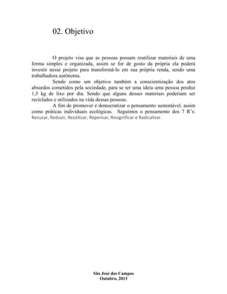 02. Objetivo
O projeto visa que as pessoas possam reutilizar materiais de uma
forma simples e organizada, assim se for de gosto da própria ela poderá
investir nesse projeto para transformá-lo em sua própria renda, sendo uma
trabalhadora autônoma.
Sendo como um objetivo também a conscientização dos atos
absurdos cometidos pela sociedade, para se ter uma ideia uma pessoa produz
1,5 kg de lixo por dia. Sendo que alguns desses materiais poderiam ser
reciclados e utilizados na vida dessas pessoas.
A fim de promover e democratizar o pensamento sustentável, assim
como práticas individuais ecológicas. Seguimos o pensamento dos 7 R’s:
Recusar, Reduzir, Reutilizar, Repensar, Resignificar e Radicalizar.

São José dos Campos
Outubro, 2013

 