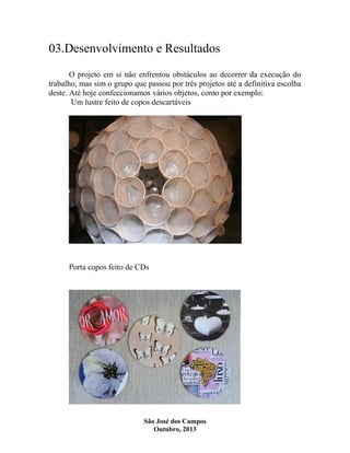 03.Desenvolvimento e Resultados
O projeto em si não enfrentou obstáculos ao decorrer da execução do
trabalho, mas sim o grupo que passou por três projetos até a definitiva escolha
deste. Até hoje confeccionamos vários objetos, como por exemplo:
Um lustre feito de copos descartáveis

Porta copos feito de CDs

São José dos Campos
Outubro, 2013

 