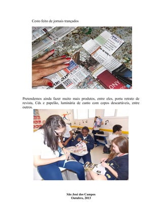 Cesto feito de jornais trançados

Pretendemos ainda fazer muito mais produtos, entre eles, porta retrato de
revista, Cds e papelão, luminária de canto com copos descartáveis, entre
outros.

São José dos Campos
Outubro, 2013

 