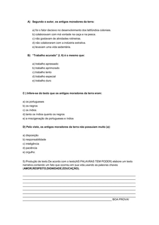 A) Segundo o autor, os antigos moradores da terra:


        a) foi o fator decisivo no desenvolvimento dos latifúndios coloniais.
        b) colaboravam com má vontade na caça e na pesca.
        c) não gostavam de atividades rotineiras.
        d) não colaboraram com a indústria extrativa.
        e) levavam uma vida sedentária.


    B) “Trabalho acurado” (l. 6) é o mesmo que:


        a) trabalho apressado
        b) trabalho aprimorado
        c) trabalho lento
        d) trabalho especial
        e) trabalho duro



C ) Infere-se do texto que os antigos moradores da terra eram:


a) os portugueses
b) os negros
c) os índios
d) tanto os índios quanto os negros
e) a miscigenação de portugueses e índios


D) Pelo visto, os antigos moradores da terra não possuíam muito (a):


a) disposição
b) responsabilidade
c) inteligência
d) paciência
e) orgulho


5) Produção de texto.De acordo com o texto(AS PALAVRAS TEM PODER) elabore um texto
narrativo,contando um fato que ocorreu em sua vida,usando as palavras chaves
(AMOR,RESPEITO,DIGNIDADE,EDUCAÇÃO).

____________________________________________________________________________
____________________________________________________________________________
____________________________________________________________________________
____________________________________________________________________________
____________________________________________________________________________
____________________________________________________________________________
____________________________________________________________________________
____________________________________________________________ BOA PROVA!
 