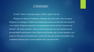 CINISMO
O nome "cínico“ em grego antigo: kynikos, igual a um cão.
Diógenes foi aluno de Antístenes, fundador da escola cínica. Em sua época
Diógenes foi destaque e símbolo do cinismo pois tornou sua filosofia uma forma de
viver radical. Diógenes expressava seu pensamento através da frase "procuro um
homem". Ele andava durante o dia em meio às pessoas com uma lanterna acessa
pronunciando ironicamente a frase. Buscava um homem que vivesse segundo a sua
essência. Procurava um homem que vivesse sua vida, que tivesse encontrado a sua
verdadeira natureza, que vivesse conforme ela e que fosse feliz.
 
