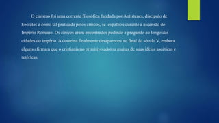 O cinismo foi uma corrente filosófica fundada por Antístenes, discípulo de
Sócrates e como tal praticada pelos cínicos, se espalhou durante a ascensão do
Império Romano. Os cínicos eram encontrados pedindo e pregando ao longo das
cidades do império. A doutrina finalmente desapareceu no final do século V, embora
alguns afirmam que o cristianismo primitivo adotou muitas de suas ideias ascéticas e
retóricas.
 