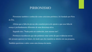 PIRRONISMO
Pirronismo também é conhecido como ceticismo pirrônico, foi fundado por Pirro
de Élis.
Afirma que a falta de provas não constitui prova do oposto e que essa falta de
crença é profundamente diferentes de uma descrença ativa.
Segundo eles: "Nada pode ser conhecido, nem mesmo isto".
Pirrônicos reconhecem que não podemos estar certos de que evidências novas
não possam aparecer no futuro, de modo que eles mantém-se abertos em sua pesquisa.
Também questiona o saber como uma doença da mente.
 