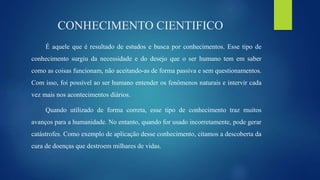 CONHECIMENTO CIENTIFICO
É aquele que é resultado de estudos e busca por conhecimentos. Esse tipo de
conhecimento surgiu da necessidade e do desejo que o ser humano tem em saber
como as coisas funcionam, não aceitando-as de forma passiva e sem questionamentos.
Com isso, foi possível ao ser humano entender os fenômenos naturais e intervir cada
vez mais nos acontecimentos diários.
Quando utilizado de forma correta, esse tipo de conhecimento traz muitos
avanços para a humanidade. No entanto, quando for usado incorretamente, pode gerar
catástrofes. Como exemplo de aplicação desse conhecimento, citamos a descoberta da
cura de doenças que destroem milhares de vidas.
 