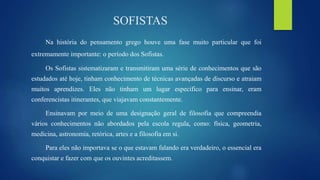 SOFISTAS
Na história do pensamento grego houve uma fase muito particular que foi
extremamente importante: o período dos Sofistas.
Os Sofistas sistematizaram e transmitiram uma série de conhecimentos que são
estudados até hoje, tinham conhecimento de técnicas avançadas de discurso e atraiam
muitos aprendizes. Eles não tinham um lugar especifico para ensinar, eram
conferencistas itinerantes, que viajavam constantemente.
Ensinavam por meio de uma designação geral de filosofia que compreendia
vários conhecimentos não abordados pela escola regula, como: física, geometria,
medicina, astronomia, retórica, artes e a filosofia em si.
Para eles não importava se o que estavam falando era verdadeiro, o essencial era
conquistar e fazer com que os ouvintes acreditassem.
 