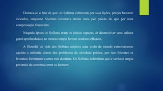 Destaca-se o fato de que: os Sofistas cobravam por suas lições, preços bastante
elevados, enquanto Sócrates lecionava muito mais por paixão do que por uma
compensação financeira.
Naquela época os Sofistas eram os únicos capazes de desenvolver uma cultura
geral aprofundada e ao mesmo tempo formar oradores eficazes.
A filosofia de vida dos Sofistas adotava uma visão de mundo extremamente
egoísta e utilitária diante dos problemas da atividade prática, por isso Sócrates se
levantou fortemente contra esta doutrina. Os Sofistas defendiam que a verdade surgia
por meio do consenso entre os homens.
 