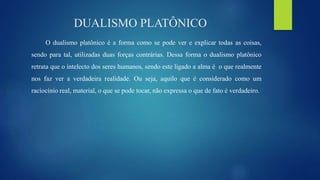 DUALISMO PLATÔNICO
O dualismo platônico é a forma como se pode ver e explicar todas as coisas,
sendo para tal, utilizadas duas forças contrárias. Dessa forma o dualismo platônico
retrata que o intelecto dos seres humanos, sendo este ligado a alma é o que realmente
nos faz ver a verdadeira realidade. Ou seja, aquilo que é considerado como um
raciocínio real, material, o que se pode tocar, não expressa o que de fato é verdadeiro.
 