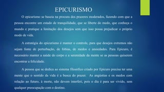 EPICURISMO
O epicurismo se baseia na procura dos prazeres moderados, fazendo com que a
pessoa encontre um estado de tranquilidade, que se liberte do medo, que conheça o
mundo e pratique a limitação dos desejos sem que isso possa prejudicar o próprio
modo de vida.
A estratégia do epicurismo é manter o controle, para que desejos extremos não
sejam fonte de perturbação, de fobias, de medos e ansiedades. Para Epicuro, é
necessário manter a saúde do corpo e a serenidade da mente se as pessoas quiserem
encontrar a felicidade.
A pessoa que se dedica ao sistema filosófico criado por Epicuro precisa ter uma
mente que o sentido da vida é a busca do prazer. As angústias e os medos com
relação ao futuro, à morte, não devem interferi, pois o dia é para ser vivido, sem
qualquer preocupação com o destino.
 