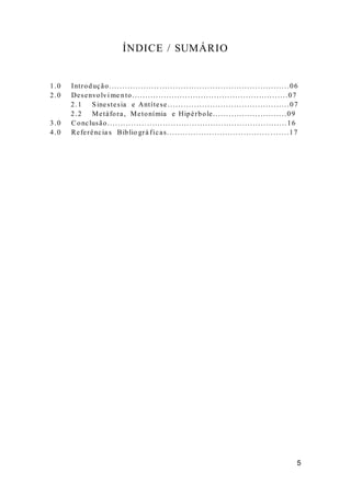 ÍNDICE / SUMÁRIO 
1.0 Int roduç ão. . . . . . . . . . . . . . . . . . . . . . . . . . . . . . . . . . . . . . . . . . . . . . . . . . . . . . . . . . . . . . . . . . . . 0 6 
2.0 De senvolvime nto. . . . . . . . . . . . . . . . . . . . . . . . . . . . . . . . . . . . . . . . . . . . . . . . . . . . . . . . . . .07 
2.1 Sine s te s ia e Ant í te se . . . . . . . . . . . . . . . . . . . . . . . . . . . . . . . . . . . . . . . . . . . . . .07 
2.2 Me tá fora , Me tonímia e Hipé rbole . . . . . . . . . . . . . . . . . . . . . . . . . . . .09 
3.0 Conc lusão. . . . . . . . . . . . . . . . . . . . . . . . . . . . . . . . . . . . . . . . . . . . . . . . . . . . . . . . . . . . . . . . . . . .16 
4.0 Re fe rênc ia s Biblio grá f ic a s . . . . . . . . . . . . . . . . . . . . . . . . . . . . . . . . . . . . . . . . . . . . . . 1 7 
 
