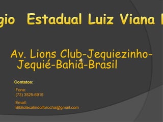 Colégio  Estadual Luiz Viana Filho Av. Lions Club-Jequiezinho- Jequié-Bahia-Brasil Contatos:  Fone: (73) 3525-6915  Email:  Bibliotecalindolforocha@gmail.com 