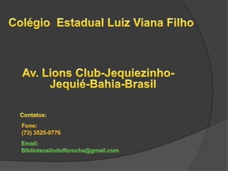 Colégio  Estadual Luiz Viana Filho Av. Lions Club-Jequiezinho- Jequié-Bahia-Brasil Contatos:  Fone: (73) 3525-9776  Email:  Bibliotecalindolforocha@gmail.com 