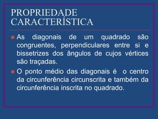 PROPRIEDADE
CARACTERÍSTICA
 As diagonais de um quadrado são
congruentes, perpendiculares entre si e
bissetrizes dos ângulos de cujos vértices
são traçadas.
 O ponto médio das diagonais é o centro
da circunferência circunscrita e também da
circunferência inscrita no quadrado.
 