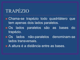 TRAPÉZIO
 Chama-se trapézio todo quadrilátero que
tem apenas dois lados paralelos.
 Os lados paralelos são as bases do
trapézio.
 Os lados não-paralelos denominam-se
lados transversais.
 A altura é a distância entre as bases.
 