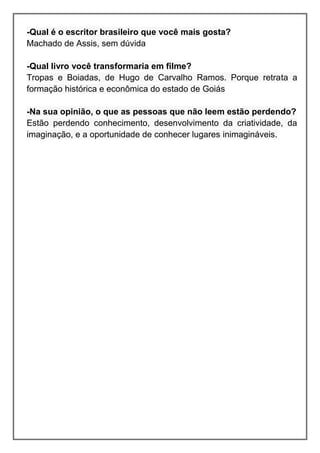 -Qual é o escritor brasileiro que você mais gosta? Machado de Assis, sem dúvida 
-Qual livro você transformaria em filme? Tropas e Boiadas, de Hugo de Carvalho Ramos. Porque retrata a formação histórica e econômica do estado de Goiás 
-Na sua opinião, o que as pessoas que não leem estão perdendo? Estão perdendo conhecimento, desenvolvimento da criatividade, da imaginação, e a oportunidade de conhecer lugares inimagináveis. 
 
