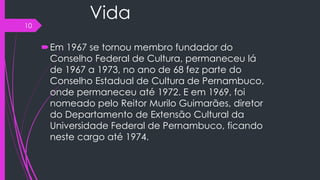 Vida
Em 1967 se tornou membro fundador do
Conselho Federal de Cultura, permaneceu lá
de 1967 a 1973, no ano de 68 fez parte do
Conselho Estadual de Cultura de Pernambuco,
onde permaneceu até 1972. E em 1969, foi
nomeado pelo Reitor Murilo Guimarães, diretor
do Departamento de Extensão Cultural da
Universidade Federal de Pernambuco, ficando
neste cargo até 1974.
10
 