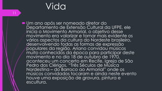 Vida
Um ano após ser nomeado diretor do
Departamento de Extensão Cultural da UFPE, ele
inicia o Movimento Armorial, o objetivo desse
movimento era valorizar e tornar mais evidente os
vários aspectos da cultura do Nordeste brasileiro,
desenvolvendo todas as formas de expressão
populares da região. Ariano convidou músicos
muito conhecidos da época para participar deste
movimento e no dia 18 de outubro de 1970,
aconteceu um concerto em Recife, Igreja de São
Pedro dos Clérigos, “Três Séculos de Música
Nordestina – do Barroco ao Armorial” onde os
músicos convidados tocaram e ainda neste evento
houve uma exposição de gravura, pintura e
escultura.
11
 