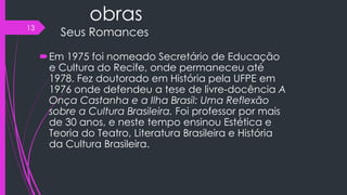obras
Seus Romances
Em 1975 foi nomeado Secretário de Educação
e Cultura do Recife, onde permaneceu até
1978. Fez doutorado em História pela UFPE em
1976 onde defendeu a tese de livre-docência A
Onça Castanha e a Ilha Brasil: Uma Reflexão
sobre a Cultura Brasileira. Foi professor por mais
de 30 anos, e neste tempo ensinou Estética e
Teoria do Teatro, Literatura Brasileira e História
da Cultura Brasileira.
13
 