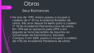 Obras
Seus Romances
No ano de 1990, Ariano passou a ocupar a
cadeira de nº 32 na Academia Brasileira de
Letras, três anos depois foi eleito para a cadeira
nº 18 da Academia Pernambucana de Letras.
Em 1994 ele se aposenta pela UFPE e em
seguida se torna Secretário de Assuntos ao
Governador de Pernambuco, Eduardo
Campos. E em 2000, passou a ocupar a cadeira
de nº35 da Academia Paraibana de Letras.
14
 