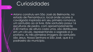 Curiosidades
Ariano construiu em São José do Belmonte, no
estado de Pernambuco, local onde ocorre a
cavalgada inspirada em seu primeiro romance,
um santuário ao ar livre. Este santuário possui 16
esculturas de pedra, com aproximadamente
3,50 metros de altura cada uma, são distribuídas
em um círculo, representando o sagrado e o
profano. As três primeiras imagens do santuário
são Jesus, Nossa Senhora e São José, que é o
padroeiro do município.
15
 