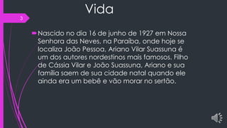 Vida
Nascido no dia 16 de junho de 1927 em Nossa
Senhora das Neves, na Paraíba, onde hoje se
localiza João Pessoa, Ariano Vilar Suassuna é
um dos autores nordestinos mais famosos. Filho
de Cássia Vilar e João Suassuna, Ariano e sua
família saem de sua cidade natal quando ele
ainda era um bebê e vão morar no sertão.
3
 