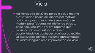 Vida
Na Revolução de 30 ele perde o pai, o mesmo
é assassinado no Rio de Janeiro por motivos
políticos, após isso sua mãe e seus irmãos se
mudam para Taperoá, no interior do estado,
onde ficou até 1937. Foi em Taperoá que
Suassuna iniciou os estudos e teve a
oportunidade de conhecer a cultura da região.
Lá assistiu pela primeira vez uma apresentação
de mamulengos e uma improvisação de viola.
4
 