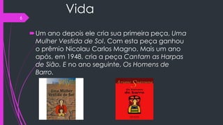 Vida
Um ano depois ele cria sua primeira peça, Uma
Mulher Vestida de Sol. Com esta peça ganhou
o prêmio Nicolau Carlos Magno. Mais um ano
após, em 1948, cria a peça Cantam as Harpas
de Sião. E no ano seguinte, Os Homens de
Barro.
6
 