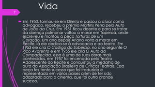 Vida
 Em 1950, formou-se em Direito e passou a atuar como
advogado, recebeu o prêmio Martins Pena pelo Auto
de João da Cruz. Em 1951 ficou doente e para se tratar
da doença pulmonar voltou a morar em Taperoá, onde
escreveu e montou a peça Torturas de um
Coração. Um ano depois Ariano volta a morar em
Recife, lá ele dedica-se à advocacia e ao teatro. Em
1953 ele cria O Castigo da Soberba, no ano seguinte O
Rico Avarento e em 1955 ele cria O Auto da
Compadecida, essa é uma de suas obras mais
conhecidas, em 1957 foi encenada pelo Teatro
Adolescente do Recife e conquistou a medalha de
oura da Associação Brasileira de Críticos Teatrais. Essa
peça fez tanto sucesso que foi traduzida e
representada em vários países além de ter sido
adaptada para o cinema, que foi outro grande
sucesso.
7
 
