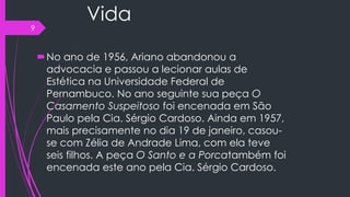 Vida
No ano de 1956, Ariano abandonou a
advocacia e passou a lecionar aulas de
Estética na Universidade Federal de
Pernambuco. No ano seguinte sua peça O
Casamento Suspeitoso foi encenada em São
Paulo pela Cia. Sérgio Cardoso. Ainda em 1957,
mais precisamente no dia 19 de janeiro, casou-
se com Zélia de Andrade Lima, com ela teve
seis filhos. A peça O Santo e a Porcatambém foi
encenada este ano pela Cia. Sérgio Cardoso.
9
 