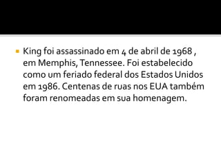  King foi assassinado em 4 de abril de 1968 ,
em Memphis,Tennessee. Foi estabelecido
como um feriado federal dos Estados Unidos
em 1986. Centenas de ruas nos EUA também
foram renomeadas em sua homenagem.
 
