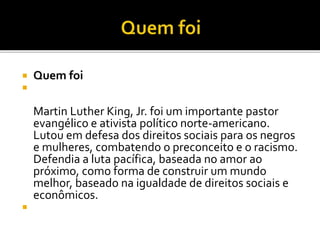  Quem foi

Martin Luther King, Jr. foi um importante pastor
evangélico e ativista político norte-americano.
Lutou em defesa dos direitos sociais para os negros
e mulheres, combatendo o preconceito e o racismo.
Defendia a luta pacífica, baseada no amor ao
próximo, como forma de construir um mundo
melhor, baseado na igualdade de direitos sociais e
econômicos.

 