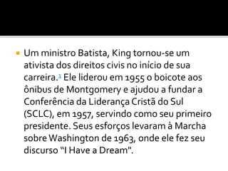  Um ministro Batista, King tornou-se um
ativista dos direitos civis no início de sua
carreira.1 Ele liderou em 1955 o boicote aos
ônibus de Montgomery e ajudou a fundar a
Conferência da LiderançaCristã do Sul
(SCLC), em 1957, servindo como seu primeiro
presidente. Seus esforços levaram à Marcha
sobreWashington de 1963, onde ele fez seu
discurso “I Have a Dream".
 