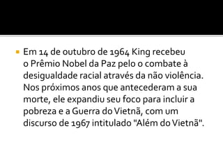  Em 14 de outubro de 1964 King recebeu
o Prêmio Nobel da Paz pelo o combate à
desigualdade racial através da não violência.
Nos próximos anos que antecederam a sua
morte, ele expandiu seu foco para incluir a
pobreza e a Guerra doVietnã, com um
discurso de 1967 intitulado "Além doVietnã".
 