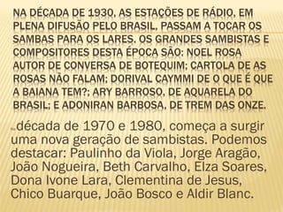 NA DÉCADA DE 1930, AS ESTAÇÕES DE RÁDIO, EM
PLENA DIFUSÃO PELO BRASIL, PASSAM A TOCAR OS
SAMBAS PARA OS LARES. OS GRANDES SAMBISTAS E
COMPOSITORES DESTA ÉPOCA SÃO: NOEL ROSA
AUTOR DE CONVERSA DE BOTEQUIM; CARTOLA DE AS
ROSAS NÃO FALAM; DORIVAL CAYMMI DE O QUE É QUE
A BAIANA TEM?; ARY BARROSO, DE AQUARELA DO
BRASIL; E ADONIRAN BARBOSA, DE TREM DAS ONZE.
Na década de 1970 e 1980, começa a surgir
uma nova geração de sambistas. Podemos
destacar: Paulinho da Viola, Jorge Aragão,
João Nogueira, Beth Carvalho, Elza Soares,
Dona Ivone Lara, Clementina de Jesus,
Chico Buarque, João Bosco e Aldir Blanc.
 