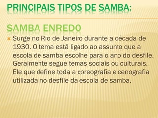 PRINCIPAIS TIPOS DE SAMBA:
SAMBA ENREDO
 Surge no Rio de Janeiro durante a década de
1930. O tema está ligado ao assunto que a
escola de samba escolhe para o ano do desfile.
Geralmente segue temas sociais ou culturais.
Ele que define toda a coreografia e cenografia
utilizada no desfile da escola de samba.
 