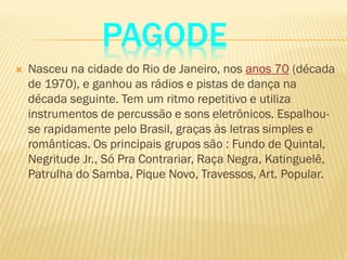 PAGODE
 Nasceu na cidade do Rio de Janeiro, nos anos 70 (década
de 1970), e ganhou as rádios e pistas de dança na
década seguinte. Tem um ritmo repetitivo e utiliza
instrumentos de percussão e sons eletrônicos. Espalhou-
se rapidamente pelo Brasil, graças às letras simples e
românticas. Os principais grupos são : Fundo de Quintal,
Negritude Jr., Só Pra Contrariar, Raça Negra, Katinguelê,
Patrulha do Samba, Pique Novo, Travessos, Art. Popular.
 