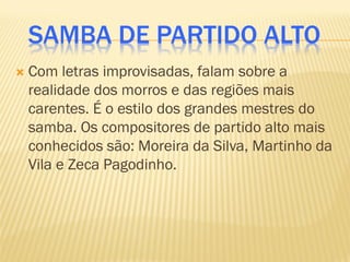SAMBA DE PARTIDO ALTO
 Com letras improvisadas, falam sobre a
realidade dos morros e das regiões mais
carentes. É o estilo dos grandes mestres do
samba. Os compositores de partido alto mais
conhecidos são: Moreira da Silva, Martinho da
Vila e Zeca Pagodinho.
 