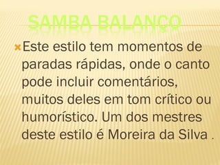 SAMBA BALANÇO
Este estilo tem momentos de
paradas rápidas, onde o canto
pode incluir comentários,
muitos deles em tom crítico ou
humorístico. Um dos mestres
deste estilo é Moreira da Silva .
 