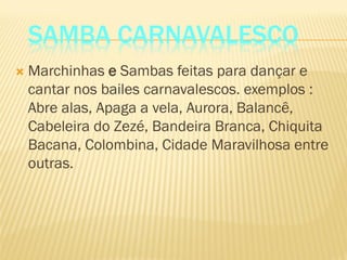 SAMBA CARNAVALESCO
 Marchinhas e Sambas feitas para dançar e
cantar nos bailes carnavalescos. exemplos :
Abre alas, Apaga a vela, Aurora, Balancê,
Cabeleira do Zezé, Bandeira Branca, Chiquita
Bacana, Colombina, Cidade Maravilhosa entre
outras.
 