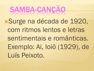 SAMBA-CANÇÃO
Surge na década de 1920,
com ritmos lentos e letras
sentimentais e românticas.
Exemplo: Ai, Ioiô (1929), de
Luís Peixoto.
 