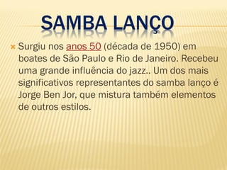 SAMBA LANÇO
 Surgiu nos anos 50 (década de 1950) em
boates de São Paulo e Rio de Janeiro. Recebeu
uma grande influência do jazz.. Um dos mais
significativos representantes do samba lanço é
Jorge Ben Jor, que mistura também elementos
de outros estilos.
 