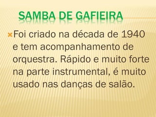 SAMBA DE GAFIEIRA
Foi criado na década de 1940
e tem acompanhamento de
orquestra. Rápido e muito forte
na parte instrumental, é muito
usado nas danças de salão.
 