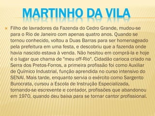 MARTINHO DA VILA
 Filho de lavradores da Fazenda do Cedro Grande, mudou-se
para o Rio de Janeiro com apenas quatro anos. Quando se
tornou conhecido, voltou a Duas Barras para ser homenageado
pela prefeitura em uma festa, e descobriu que a fazenda onde
havia nascido estava à venda. Não hesitou em comprá-la e hoje
é o lugar que chama de "meu off-Rio". Cidadão carioca criado na
Serra dos Pretos-Forros, a primeira profissão foi como Auxiliar
de Químico Industrial, função aprendida no curso intensivo do
SENAI. Mais tarde, enquanto servia o exército como Sargento
Burocrata, cursou a Escola de Instrução Especializada,
tornando-se escrevente e contador, profissões que abandonou
em 1970, quando deu baixa para se tornar cantor profissional.
 