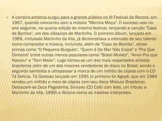  A carreira artística surgiu para o grande público no III Festival da Record, em
1967, quando concorreu com a música "Menina Moça". O sucesso veio no
ano seguinte, na quarta edição do mesmo festival, lançando a canção "Casa
de Bamba", um dos clássicos de Martinho. O primeiro álbum, lançado em
1969, intitulado Martinho da Vila, já demonstrava a extensão de seu talento
como compositor e músico, incluindo, além de "Casa de Bamba", obras-
primas como "O Pequeno Burguês", "Quem é Do Mar Não Enjoa" e "Pra Que
Dinheiro" entre outras menos populares como "Brasil Mulato", "Amor Pra que
Nasceu" e "Tom Maior". Logo tornou-se um dos mais respeitados artistas
brasileiros além de um dos maiores vendedores de disco no Brasil, sendo o
segundo sambista a ultrapassar a marca de um milhão de cópias com o CD
Tá Delícia, Tá Gostoso lançado em 1995 (o primeiro foi Agepê, que em 1984
vendeu um milhão e meio de cópias com seu disco Mistura Brasileira).
Destacam-se Zeca Pagodinho, Simone (CD Café com leite, um tributo a
Martinho da Vila, 1996) e Alcione como os maiores intérpretes.
 