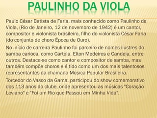 PAULINHO DA VIOLA
Paulo César Batista de Faria, mais conhecido como Paulinho da
Viola, (Rio de Janeiro, 12 de novembro de 1942) é um cantor,
compositor e violonista brasileiro, filho do violonista César Faria
(do conjunto de choro Época de Ouro).
No início de carreira Paulinho foi parceiro de nomes ilustres do
samba carioca, como Cartola, Elton Medeiros e Candeia, entre
outros. Destaca-se como cantor e compositor de samba, mas
também compõe choros e é tido como um dos mais talentosos
representantes da chamada Música Popular Brasileira.
Torcedor do Vasco da Gama, participou do show comemorativo
dos 113 anos do clube, onde apresentou as músicas "Coração
Leviano" e "Foi um Rio que Passou em Minha Vida".
 