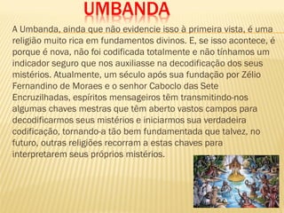 UMBANDA
A Umbanda, ainda que não evidencie isso à primeira vista, é uma
religião muito rica em fundamentos divinos. E, se isso acontece, é
porque é nova, não foi codificada totalmente e não tínhamos um
indicador seguro que nos auxiliasse na decodificação dos seus
mistérios. Atualmente, um século após sua fundação por Zélio
Fernandino de Moraes e o senhor Caboclo das Sete
Encruzilhadas, espíritos mensageiros têm transmitindo-nos
algumas chaves mestras que têm aberto vastos campos para
decodificarmos seus mistérios e iniciarmos sua verdadeira
codificação, tornando-a tão bem fundamentada que talvez, no
futuro, outras religiões recorram a estas chaves para
interpretarem seus próprios mistérios.
 