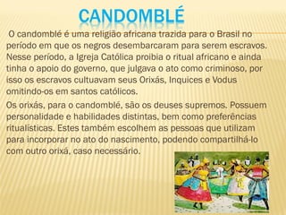 CANDOMBLÉ
O candomblé é uma religião africana trazida para o Brasil no
período em que os negros desembarcaram para serem escravos.
Nesse período, a Igreja Católica proibia o ritual africano e ainda
tinha o apoio do governo, que julgava o ato como criminoso, por
isso os escravos cultuavam seus Orixás, Inquices e Vodus
omitindo-os em santos católicos.
Os orixás, para o candomblé, são os deuses supremos. Possuem
personalidade e habilidades distintas, bem como preferências
ritualísticas. Estes também escolhem as pessoas que utilizam
para incorporar no ato do nascimento, podendo compartilhá-lo
com outro orixá, caso necessário.
 